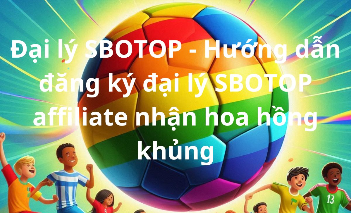 Đại lý SBOTOP - Hướng dẫn đăng ký đại lý SBOTOP affiliate nhận hoa hồng khủng